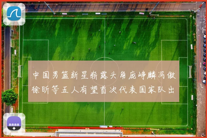 中国男篮新星崭露头角庞峥麟冯傲徐昕等五人有望首次代表国家队出战