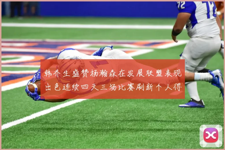 韩乔生盛赞杨瀚森在发展联盟表现出色连续四天三场比赛刷新个人得分与篮板纪录