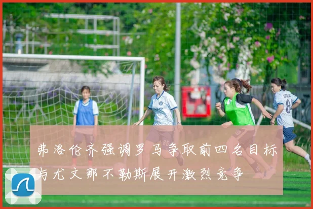 弗洛伦齐强调罗马争取前四名目标与尤文那不勒斯展开激烈竞争