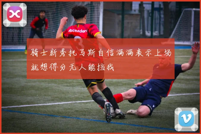骑士新秀托马斯自信满满表示上场就想得分无人能挡我
