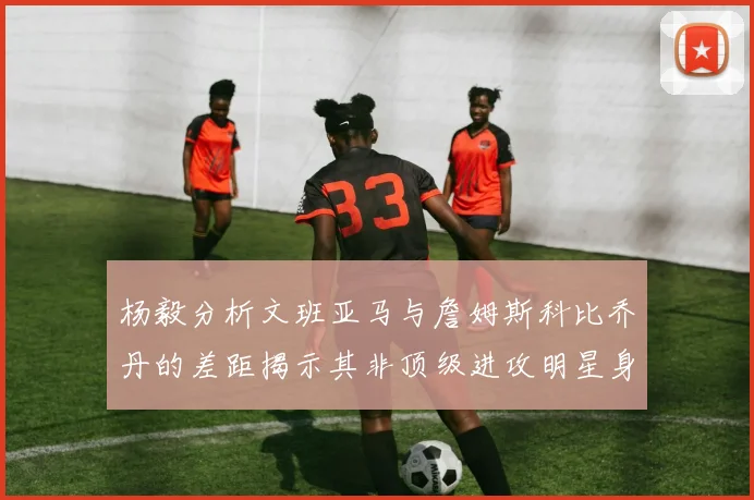 杨毅分析文班亚马与詹姆斯科比乔丹的差距揭示其非顶级进攻明星身份