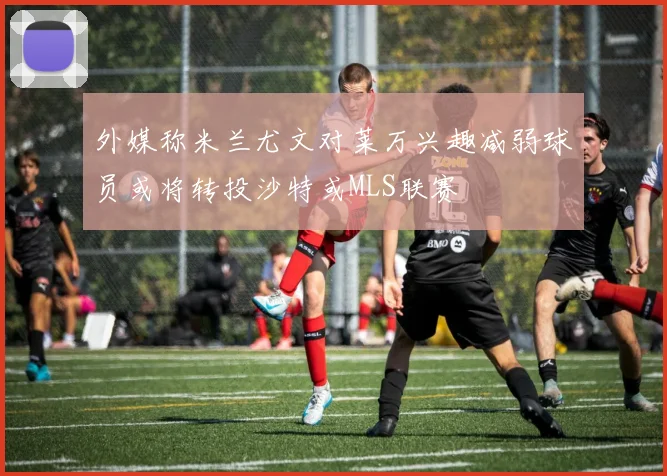 外媒称米兰尤文对莱万兴趣减弱球员或将转投沙特或MLS联赛
