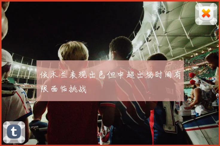 依木兰表现出色但中超出场时间有限面临挑战