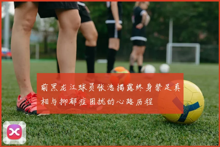 前黑龙江球员张浩揭露终身禁足真相与抑郁症困扰的心路历程