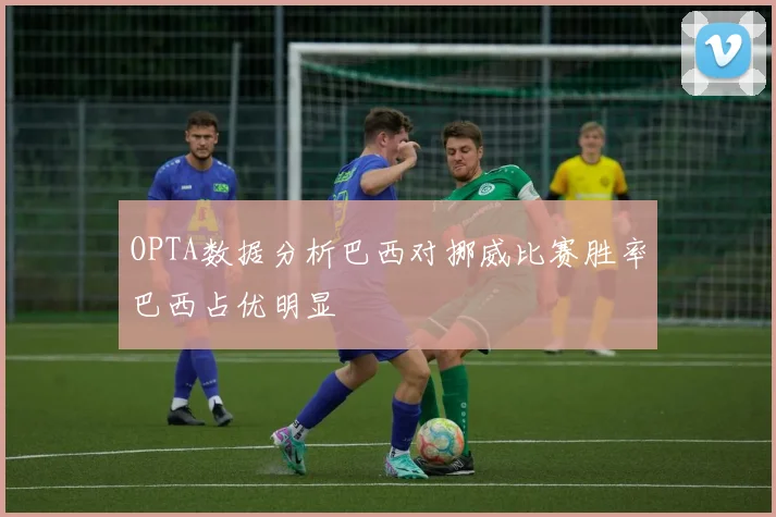 OPTA数据分析巴西对挪威比赛胜率巴西占优明显