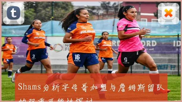 Shams分析字母哥加盟与詹姆斯留队的双重可能性探讨