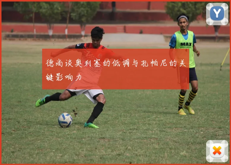 德尚谈奥利塞的低调与孔帕尼的关键影响力