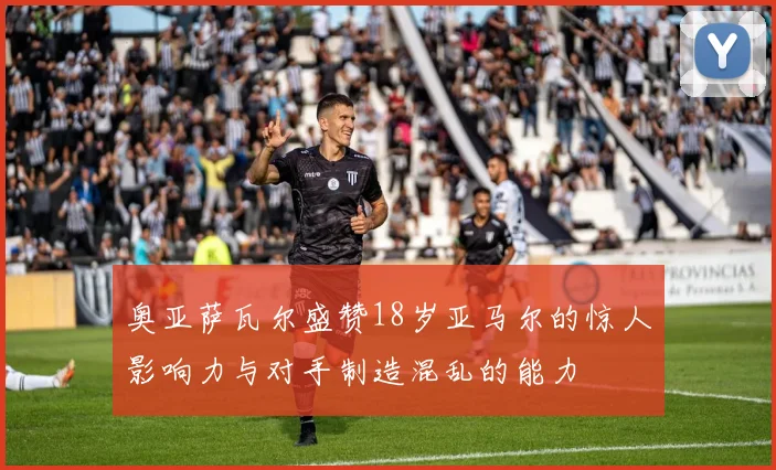奥亚萨瓦尔盛赞18岁亚马尔的惊人影响力与对手制造混乱的能力