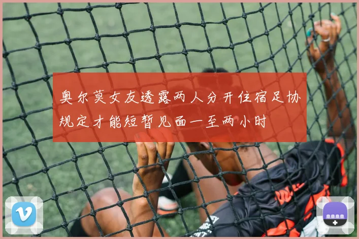 奥尔莫女友透露两人分开住宿足协规定才能短暂见面一至两小时