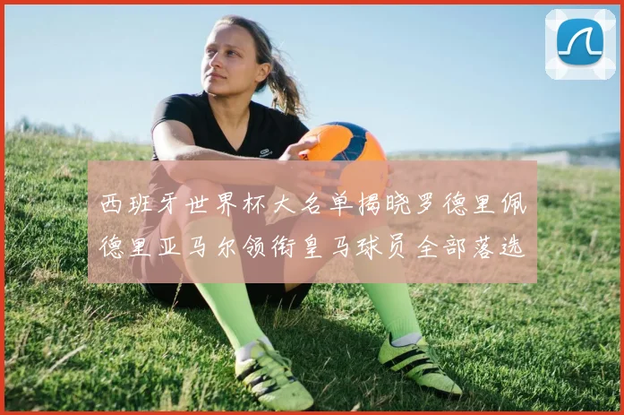 西班牙世界杯大名单揭晓罗德里佩德里亚马尔领衔皇马球员全部落选