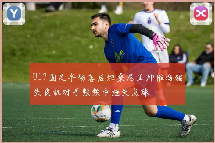 U17国足半场落后坦桑尼亚帅惟浩错失良机对手频频中框失点球
