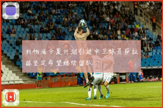 利物浦今夏计划引进中卫球员萨拉赫坚定希望继续留队