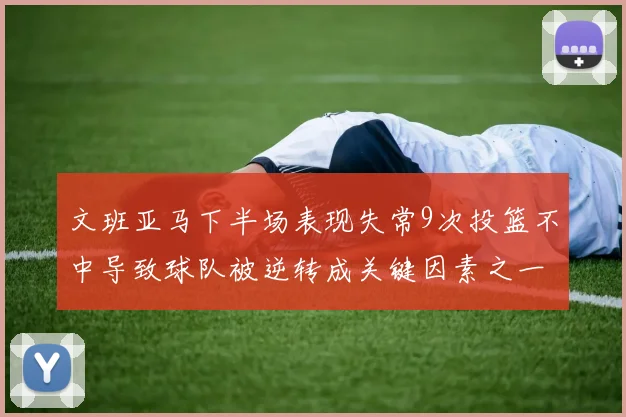 文班亚马下半场表现失常9次投篮不中导致球队被逆转成关键因素之一