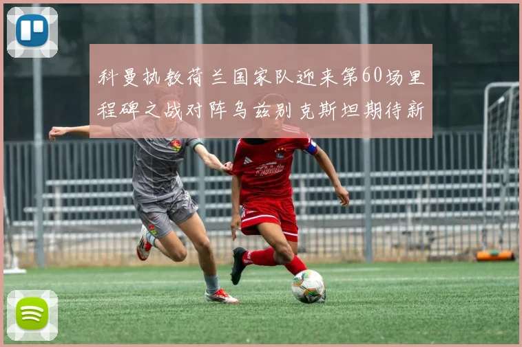 科曼执教荷兰国家队迎来第60场里程碑之战对阵乌兹别克斯坦期待新突破