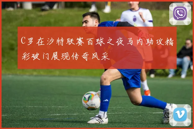 C罗在沙特联赛百球之夜马内助攻精彩破门展现传奇风采