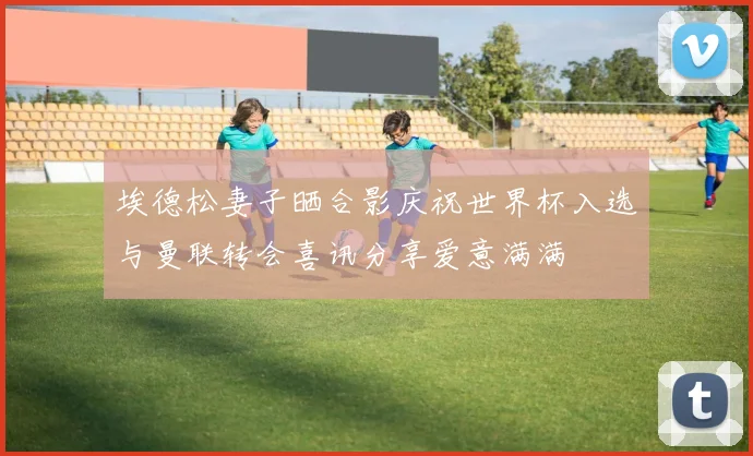 埃德松妻子晒合影庆祝世界杯入选与曼联转会喜讯分享爱意满满