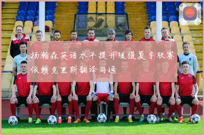 杨瀚森英语水平提升缓慢夏季联赛依赖克里斯翻译沟通