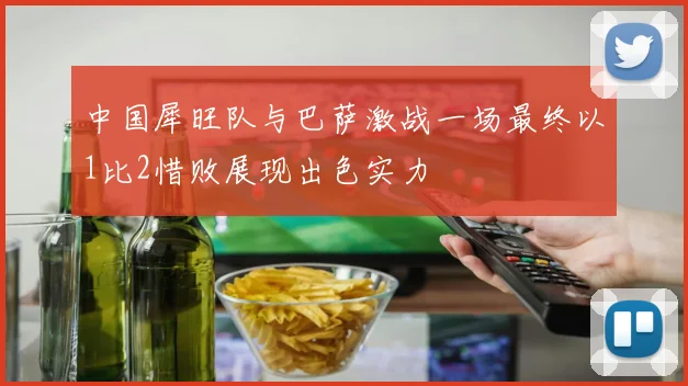 中国犀旺队与巴萨激战一场最终以1比2惜败展现出色实力
