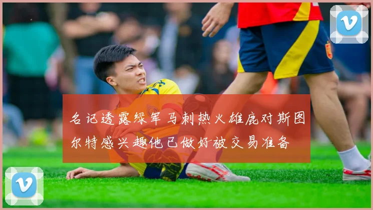 名记透露绿军马刺热火雄鹿对斯图尔特感兴趣他已做好被交易准备