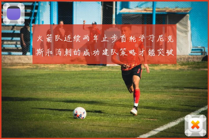 火箭队连续两年止步首轮学习尼克斯和马刺的成功建队策略才能突破瓶颈