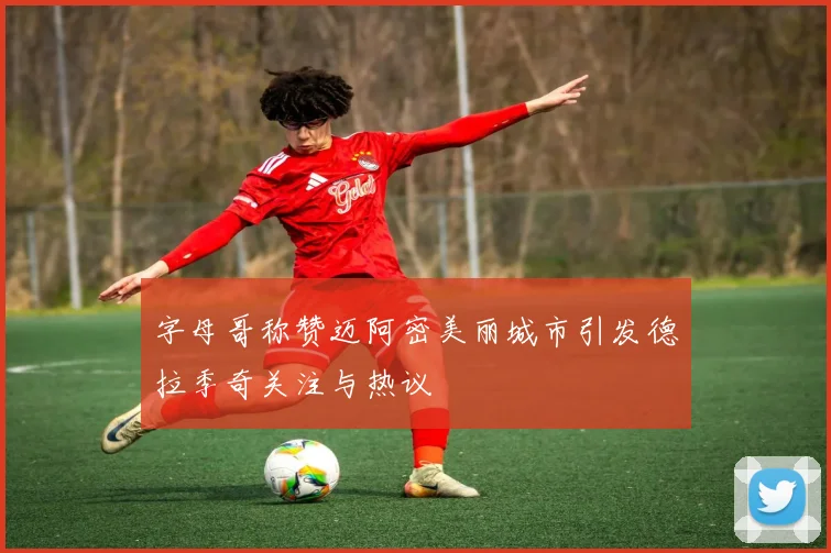 字母哥称赞迈阿密美丽城市引发德拉季奇关注与热议