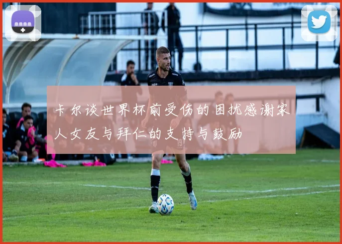 卡尔谈世界杯前受伤的困扰感谢家人女友与拜仁的支持与鼓励