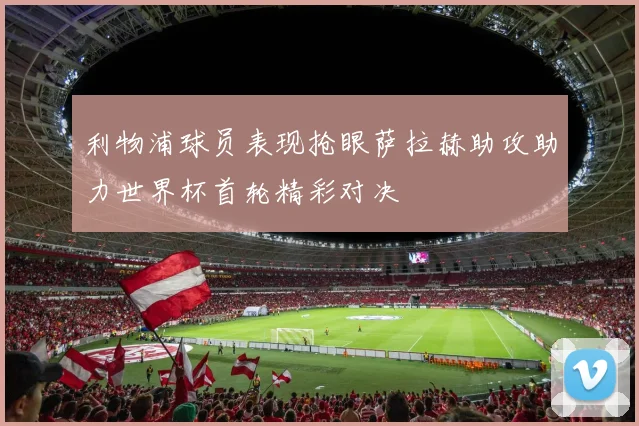 利物浦球员表现抢眼萨拉赫助攻助力世界杯首轮精彩对决