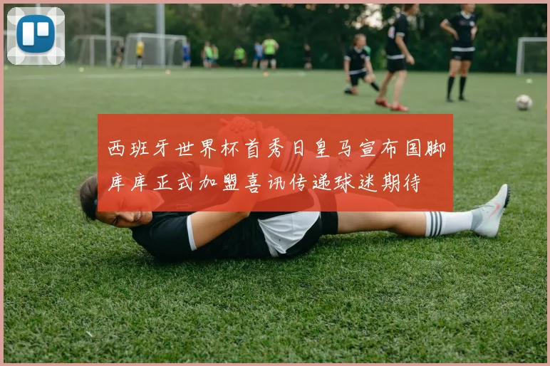 西班牙世界杯首秀日皇马宣布国脚库库正式加盟喜讯传递球迷期待