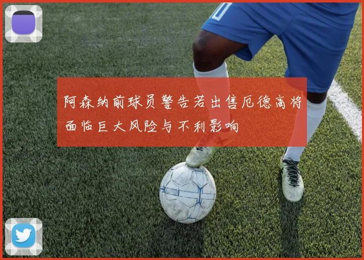 阿森纳前球员警告若出售厄德高将面临巨大风险与不利影响