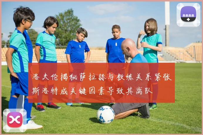 洛夫伦揭秘萨拉赫与教练关系紧张斯洛特成关键因素导致其离队